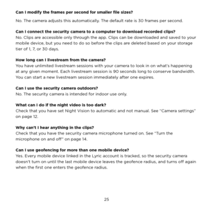 Page 31 25 
Can I modify the frames per second for smaller file sizes? 
No. The camera adjusts this automatically. The default rate is 30 frames per second.
Can I connect the security camera to a computer to download recorded clips? 
No. Clips are accessible only through the app. Clips can be downloaded and saved to your 
mobile device, but you need to do so before the clips are deleted based on your storage 
tier of 1, 7, or 30 days.
How long can I livestream from the camera?
You have unlimited livestream...