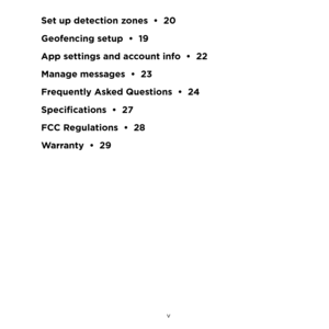 Page 5 v 
Set up detection zones  •  20
Geofencing setup  •  19
App settings and account info  •  22
Manage messages  •  23
Frequently Asked Questions  •  24
Specifications  •  27
FCC Regulations  •  28
Warranty  •  29 