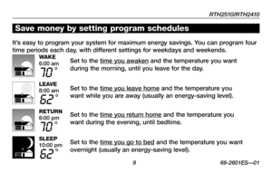 Page 11RTH2510/RTH2410
 9 69-2601ES—01
Save money by setting program schedules
It’s easy to program your system for maximum energy savings. You can program four 
time periods each day, with different settings for weekdays and weekends.
Set to the time you awaken and the temperature you want 
during the morning, until you leave for the day.
Set to the time you leave home and the temperature you 
want while you are away (usually an energy-saving level).
Set to the time you return home and the temperature you...