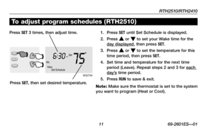 Page 13RTH2510/RTH2410
 11 69-2601ES—01
MoWakeSet Schedule
Setam
756:
30
M32704
To adjust program schedules ( RTH2510)
1. Press SET until Set Schedule is displayed.
2. Press s or t to set your Wake time for the day displayed, then press SET.
3. Press s or t to set the temperature for this time period, then press SET.
4.  Set time and temperature for the next time period (Leave). Repeat steps 2 and 3 for each day’s time period.
5. Press RUN to save & exit.
Note: Make sure the thermostat is set to the system you...