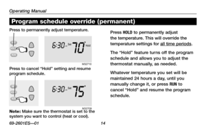 Page 16Operating Manual
69-2601ES—01 14
About your new thermostat
Hold
Setam
706
:
30
M32710
Setam
756 :
30
M3270 9
Program schedule override (permanent)
Note: Make sure the thermostat is set to the system you want to control (heat or cool).
Press to permanently adjust temperature.Press HOLD to permanently adjust 
the temperature. This will override the 
temperature settings for all time periods.
The “Hold” feature turns off the program 
schedule and allows you to adjust the 
thermostat manually, as needed....