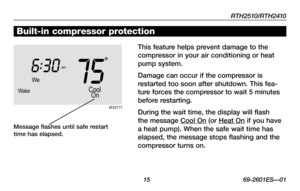 Page 17RTH2510/RTH2410
 15 69-2601ES—01
About your new thermostatBuilt-in compressor protection
This feature helps prevent damage to the 
compressor in your air conditioning or heat 
pump system.
Damage	can	occur	 if	the	 compressor	 is	
restarted too soon after shutdown. This fea-
ture forces the compressor to wait 5 minutes 
before restarting.
During	the	wait	 time,	 the	display	 will	flash	
the message Cool	 On (or Heat	 On if you have 
a heat pump). When the safe wait time has 
elapsed, the message stops...