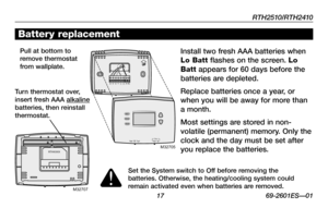 Page 19RTH2510/RTH2410
 17 69-2601ES—01
Battery replacement
Install two fresh AAA batteries when 
Lo Batt flashes on the screen. Lo 
Batt appears for 60 days before the 
batteries are depleted.
Replace batteries once a year, or 
when you will be away for more than 
a month.
Most settings are stored in non-
volatile	(permanent)	 memory.	Only	the	
clock and the day must be set after 
you replace the batteries.
Pull at bottom to remove thermostat from wallplate.
Turn thermostat over, insert fresh AAA alkaline...