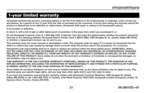 Page 23RTH2510/RTH2410
 21 69-2601ES—01
About your new thermostat1-year limited warranty
Honeywell warrants this product, excluding battery, to be free from defects in the workmanship or materials, under normal use and service, for a period of one (1) year from the date of purchase by the consumer. If at any time during the warranty period the product is determined to be defective or malfunctions, Honeywell shall repair or replace it (at Honeywell’s option).If the product is defective,(i) return it, with a bill...