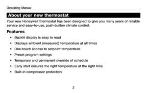 Page 4About your new thermostat
Your new Honeywell thermostat has been designed to give you many years o\
f reliable 
service and easy-to-use, push-button climate control.
Features
•	 Backlit	display	is	easy	 to	read
•	 Displays	 ambient	(measured)	 temperature	 at	all	 times
•	 One-touch	 access	to	setpoint	 temperature
•	 Preset	 program	settings
•	 Temporary	 and	permanent	 override	of	schedule
•	 Early	 start	ensures	 the	right	 temperature	 at	the	 right	 time
•	 Built-in	 compressor	 protection
Operating...