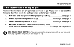 Page 5RTH2510/RTH2410
 3 69-2601ES—01
This thermostat is ready to go!
Your new thermostat is pre-programmed and ready to go. All you have to do is set the 
time and day. Then check the settings below and change if needed:
1. Set time and day (required for proper operation) .........................See page 6
2. Select system setting: Preset to Off ................................To change, see page 7
3. Select fan setting: Preset to Auto ...................................To change, see page 8
4. Program...