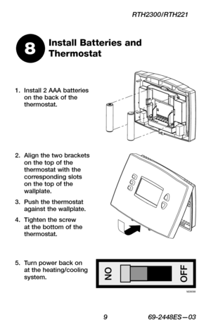 Page 11 9 69-2448ES—03
RTH2300/RTH221
Install 2 AAA batteries 1. on the back of the thermostat.
Install Batteries and 
Thermostat8
Align the two brackets 2. on the top of the thermostat with the corresponding slots on the top of the wallplate.
Push the thermostat 3. against the wallplate.
Tighten the screw 4. at the bottom of the thermostat.
Turn power back on 5. at the heating/cooling system.
M28098 