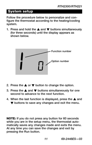 Page 13RTH2300/RTH221
 11 69-2448ES—03
About your new thermostat
WIRING
ASSISTANCE
TROUBLESHOOTING
System setup
Follow the procedure below to personalize and con-figure the thermostat according to the heating/cooling system.
Press and hold the 1. s and t buttons simultaneously (for three seconds) until the display appears as shown below.
Function number
Option number
Press the 2. s or t button to change the option.
Press the 3. s and t buttons simultaneously for one second to advance to the next function.
When...