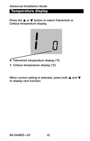 Page 14Advanced Installation Guide
6 9 -24 4 8 ES—0 3 12
About your new thermostat
WIRING
ASSISTANCE
TROUBLESHOOTING
Press the s or t button to select Fahrenheit or Celsius temperature display.
Temperature display
0  Fahrenheit temperature display (°F)
1  Celsius temperature display (°C)
When correct setting is selected, press both s and t to display next function.  