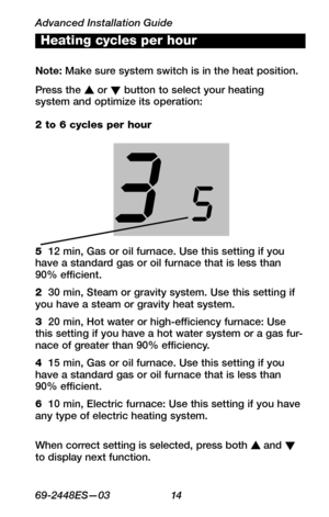 Page 16Advanced Installation Guide
6 9 - 24 4 8 E S— 0 3 14
WIRING
ASSISTANCE
TROUBLESHOOTINGWhen correct setting is selected, press both s and t to display next function. 
Heating cycles per hour
Note: Make sure system switch is in the heat position. 
Press the s or t button to select your heating  system and optimize its operation:
5  12 min, Gas or oil furnace. Use this setting if you have a standard gas or oil furnace that is less than 90% efficient.
2  30 min, Steam or gravity system. Use this setting if...