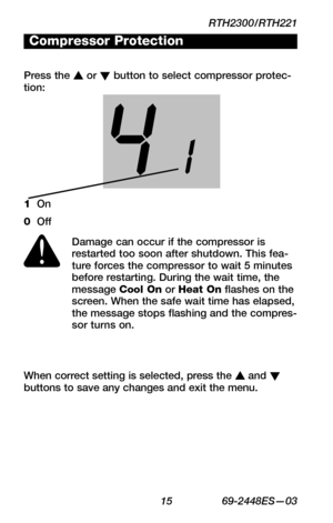 Page 17RTH2300/RTH221
 15 69-2448ES—03
WIRING
ASSISTANCE
TROUBLESHOOTING
When correct setting is selected, press the s and t buttons to save any changes and exit the menu. 
Compressor Protection
Press the s or t button to select compressor protec-tion:
Damage can occur if the compressor is restarted too soon after shutdown. This fea-ture forces the compressor to wait 5 minutes before restarting. During the wait time, the message Cool On or Heat On flashes on the screen. When the safe wait time has elapsed, the...