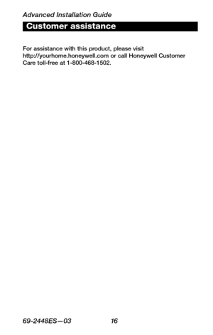 Page 18Advanced Installation Guide
6 9 -24 4 8ES—0 3 16
About your new thermostat
WIRING
ASSISTANCE
TROUBLESHOOTING
Customer assistance
For assistance with this product, please visit  http://yourhome.honeywell.com or call Honeywell Customer Care toll-free at 1-800-468-1502. 