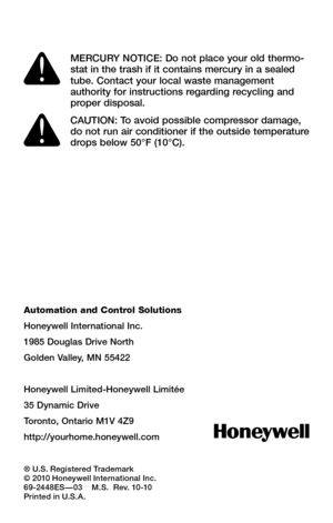 Page 20Automation and Control Solutions
Honeywell International Inc.
1985 Douglas Drive North
Golden Valley, MN 55422
Honeywell Limited-Honeywell Limitée
35 Dynamic Drive
Toronto, Ontario M1V 4Z9
http://yourhome.honeywell.com
® U.S. Registered Trademark© 2010 Honeywell International Inc.69-2448ES — 03    M.S.  Rev. 10-10 Printed in U.S.A.
MERCURY NOTICE: Do not place your old thermo-stat in the trash if it contains mercury in a sealed tube. Contact your local waste management authority for instructions...