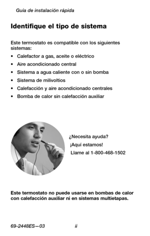 Page 2269-2448ES—03 ii
Guía de instalación rápida
Identifique el tipo de sistema
Este termostato es compatible con los siguientes sistemas:
Calefactor a gas, aceite o eléctrico•	
Aire acondicionado central•	
Sistema a agua caliente con o sin bomba•	
Sistema de milivoltios•	
Calefacción y aire acondicionado centrales•	
Bomba de calor sin calefacción auxiliar•	
¿Necesita ayuda?
¡Aquí estamos!
Llame al 1-800-468-1502
Este termostato no puede usarse en bombas de calor con calefacción auxiliar ni en sistemas...