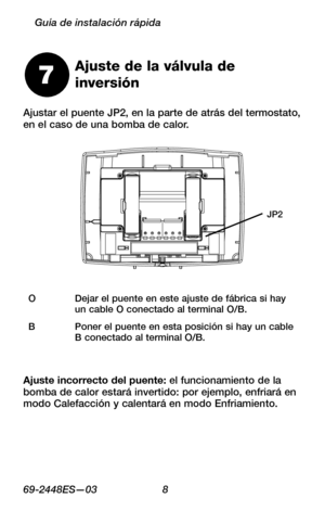 Page 3069 -2448ES—03 8
Guía de instalación rápida
Ajustar el puente JP2, en la parte de atrás del termostato, en el caso de una bomba de calor.
Ajuste de la válvula de  
inversión7
ODejar el puente en este ajuste de fábrica si hay un cable O conectado al terminal O/B.
BPoner el puente en esta posición si hay un cable B conectado al terminal O/B.
JP2
Ajuste incorrecto del puente: el funcionamiento de la bomba de calor estará invertido: por ejemplo, enfriará en modo Calefacción y calentará en modo Enfriamiento. 