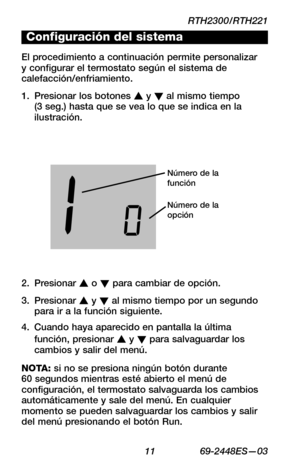 Page 33RTH2300/RTH221
 11 69-2448ES—03
About your new thermostat
WIRING
ASSISTANCE
TROUBLESHOOTING
Configuración del sistema
El procedimiento a continuación permite personalizar y configurar el termostato según el sistema de calefacción/enfriamiento.
Presionar los botones 1. s y t al mismo tiempo (3 seg.) hasta que se vea lo que se indica en la ilustración.
Número de la función
Número de la opción
Presionar 2. s o t para cambiar de opción.
Presionar 3. s y t al mismo tiempo por un segundo para ir a la función...