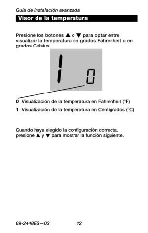 Page 34Guía de instalación avanzada
6 9 -24 4 8 ES—0 3 12
About your new thermostat
WIRING
ASSISTANCE
TROUBLESHOOTING
Visor de la temperatura
0  Visualización de la temperatura en Fahrenheit (°F)
1  Visualización de la temperatura en Centígrados (°C)
Cuando haya elegido la configuración correcta, presione s y t para mostrar la función siguiente.
Presione los botones s o t para optar entre visualizar la temperatura en grados Fahrenheit o en grados Celsius. 