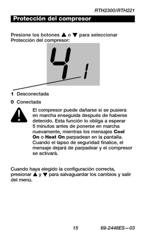 Page 37RTH2300/RTH221
 15 69-2448ES—03
About your new thermostat
WIRING
ASSISTANCE
TROUBLESHOOTING
41
Cuando haya elegido la configuración correcta, presionar s y t para salvaguardar los cambios y salir del menú.
Protección del compresor
Presione los botones s o t para seleccionar Protección del compresor:
El compresor puede dañarse si se pusiera en marcha enseguida después de haberse detenido. Esta función lo obliga a esperar 5 minutos antes de ponerse en marcha nuevamente, mientras los mensajes Cool  On o...