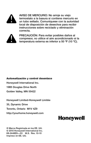 Page 40Automatización y control desenlace
Honeywell International Inc.
1985 Douglas Drive North
Golden Valley, MN 55422
Honeywell Limited-Honeywell Limitée
35, Dynamic Drive
Toronto, Ontario  M1V 4Z9
http://yourhome.honeywell.com
® Marca Registrada en los EE. UU.© 2010 Honeywell International Inc. 69-2448ES — 03    M.S.  Rev. 10-10 Impreso en EE. UU.
AVISO DE MERCURIO: No arroje su viejo termostato a la basura si contiene mercurio en un tubo sellado. Comuníquese con la autoridad local de disposición de desechos...