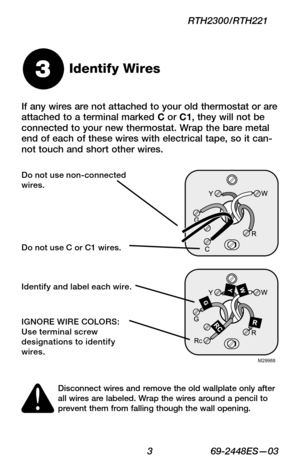 Page 5 3 69-2448ES—03
RTH2300/RTH221
If any wires are not attached to your old thermostat or are attached to a terminal marked C or C1, they will not be connected to your new thermostat. Wrap the bare metal end of each of these wires with electrical tape, so it can-not touch and short other wires.
Identify Wires3
M29988
Disconnect wires and remove the old wallplate only after all wires are labeled. Wrap the wires around a pencil to prevent them from falling though the wall opening.
Do not use non-connected...