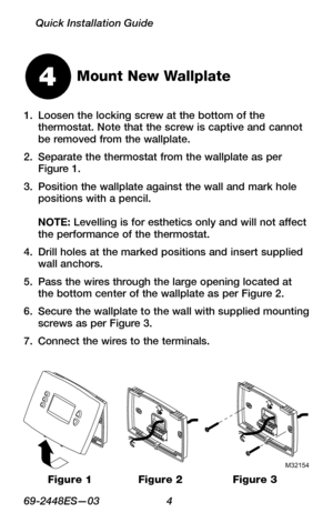 Page 669 -2448ES—03 4
Quick Installation Guide
Mount New Wallplate
Loosen the locking screw at the bottom of the 1. thermostat. Note that the screw is captive and cannot be removed from the wallplate.
Separate the thermostat from the wallplate as per 2. Figure 1.
Position the wallplate against the wall and mark hole 3. positions with a pencil.  NOTE: Levelling is for esthetics only and will not affect the performance of the thermostat.
Drill holes at the marked positions and insert supplied 4. wall anchors....