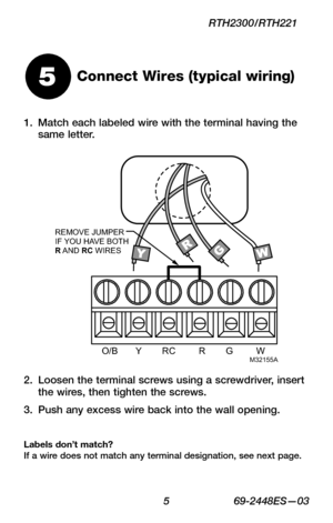 Page 7 5 69-2448ES—03
RTH2300/RTH221
Connect Wires (typical wiring)
Loosen the terminal screws using a screwdriver, insert 2. the wires, then tighten the screws.
Push any excess wire back into the wall opening.3. 
Labels don’t match?  If a wire does not match any terminal designation, see next page.
5
Match each labeled wire with the terminal having the 1. same letter.
O/B       Y        RC         R        G          WM32155A
REMOVE JUMPER
IF YOU HA VE BOTH 
R A ND RC WIRES 