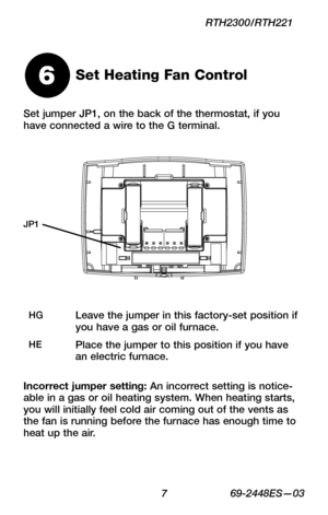 Page 9 7 69-2448ES—03
RTH2300/RTH221
Set jumper JP1, on the back of the thermostat, if you have connected a wire to the G terminal.
Set Heating Fan Control6
HGLeave the jumper in this factory-set position if you have a gas or oil furnace.
HEPlace the jumper to this position if you have an electric furnace.
Incorrect jumper setting: An incorrect setting is notice-able in a gas or oil heating system. When heating starts, you will initially feel cold air coming out of the vents as the fan is running before the...