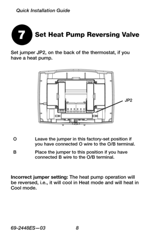 Page 1069 -2448ES—03 8
Quick Installation Guide
Set jumper JP2, on the back of the thermostat, if you have a heat pump.
Set Heat Pump Reversing Valve7
OLeave the jumper in this factory-set position if you have connected O wire to the O/B terminal.
BPlace the jumper to this position if you have connected B wire to the O/B terminal.
Incorrect jumper setting: The heat pump operation will be reversed, i.e., it will cool in Heat mode and will heat in Cool mode.
JP2 