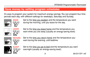 Page 11RTH6400 Programmable Thermostat
 9 69-2211EF—05
Save money by setting program schedules
It’s easy to program your system for maximum energy savings. You can program four time 
periods each day, with different settings for weekdays, Saturday and Sunday.
Set to the time you awaken and the temperature you want 
during the morning, until you leave for the day.
Set to the time you leave home and the temperature you 
want while you are away (usually an energy-saving level).
Set to the time you return home and...