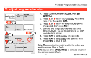 Page 13RTH6400 Programmable Thermostat
 11 69-2211EF—05
To adjust program schedules
1. Press SET CLOCK/DAY/SCHEDULE, then SET SCHEDULE.
2. Press s or t to set your weekday Wake time (Mon–Fri), then press NEXT.
3. Press s or t to set the temperature for this time period, then press NEXT.
4. Set time and temperature for the next time period (Leave). Repeat steps 2 and 3 for each weekday time period.
5.  Press NEXT to set Saturday time periods.
6. Press NEXT to set Sunday time periods, then press DONE to save &...