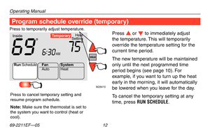 Page 14Operating Manual
69-2211EF—05 12
M28410
Heat
Setting
Inside
AM
69756:
30
Te mporary
Run Schedule
Auto
Fan
System
Heat
Program schedule override (temporary)
Press s or t to immediately adjust 
the temperature. This will temporarily 
override the temperature setting for the 
current time period.
The new temperature will be maintained 
only until the next programmed time 
period begins (see page 10). For 
example, if you want to turn up the heat 
early in the morning, it will automatically 
be lowered when...
