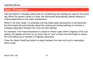 Page 16Operating Manual
69-2211EF—05 14
Use this feature in climates where both air conditioning and heating are used on t\
he same 
day. When the system mode is in Auto, the thermostat automatically selects heating or 
cooling depending on the indoor temperature.
While in the Auto mode, if a schedule override takes place (temporarily or permanently) 
the thermostat will automatically adjust the cooling and heating settings to mai\
ntain a 
3-degree separation between the cool and heat settings.
For example, if...