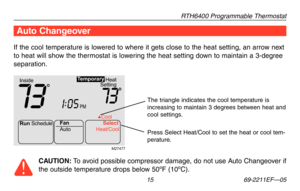 Page 17RTH6400 Programmable Thermostat
 15 69-2211EF—05
If the cool temperature is lowered to where it gets close to the heat setting, an arrow next 
to heat will show the thermostat is lowering the heat setting down to maintain a 3-degree 
separation.
Auto Changeover
CAUTION: To avoid possible compressor damage, do not use Auto Changeover if 
the outside temperature drops below 50ºF (10ºC).
Run Schedule
Auto Cool
Fan Select
Heat/Coo l
Heat
Setting
Inside
PM
73731:
05
Te mporary
M27477
Press Select Heat/Cool to...