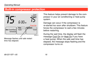 Page 18Operating Manual
69-2211EF—05 16
M28412
 
Cool On Coo
l
Setting
Inside
AM75756:
30
Set  Clock/Day/
Schedule Auto
Fan
System
Cool
Built-in compressor protection
This feature helps prevent damage to the com-
pressor in your air conditioning or heat pump 
system.
Damage can occur if the compressor is 
re-started too soon after shutdown. This feature 
forces the compressor to wait a few minutes 
before restarting.
During the wait time, the display will flash the 
message Cool	On (or Heat	 On if you have 
a...