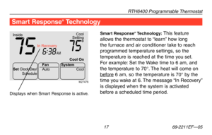 Page 19RTH6400 Programmable Thermostat
 17 69-2211EF—05
Smart Response® Technology: This feature 
allows	the	thermostat	 to	“learn” 	how	 long	
the furnace and air conditioner take to reach 
programmed temperature settings, so the 
temperature is reached at the time you set. 
For example: Set the Wake time to 6 am, and 
the temperature to 70°. The heat will come on 
before 6 am, so the temperature is 70° by the 
time	 you	wake	 at	6.	The	 message	 “In	Recovery” 	
is displayed when the system is activated...