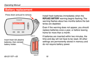 Page 20Operating Manual
69-2211EF—05 18
About your new thermostat
M28414
M28413
Replace Battery
Battery replacement
Install fresh batteries immediately when the 
REPLACE BATTERY warning begins flashing. The 
warning flashes about two months before the bat-
teries are depleted.
Even if the warning does not appear, you should 
replace batteries once a year, or before leaving 
home for more than a month.
If batteries are inserted within two minutes, the 
time and day will not have to be reset. All other 
settings...