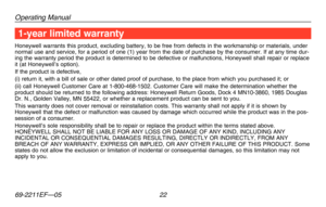 Page 24Operating Manual
69-2211EF—05 22
1-year limited warranty
Honeywell warrants this product, excluding battery, to be free from defe\
cts in the workmanship or materials, under normal use and service, for a period of one (1) year from the date of \
purchase by the consumer. If at any time dur-ing the warranty period the product is determined to be defective or mal\
functions, Honeywell shall repair or replace it (at Honeywell’s option).If the product is defective,(i) return it, with a bill of sale or other...