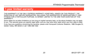 Page 25RTH6400 Programmable Thermostat
 23 69-2211EF—05
1-year limited warranty
THIS	WARRANTY	 IS	THE	 ONLY	 EXPRESS	 WARRANTY	 HONEYWELL	 MAKES	ON	THIS	 PRODUCT.	 THE	DURATION	OF	ANY	 IMPLIED	 WARRANTIES,	 INCLUDING	THE	WARRANTIES	 OF	MERCHANTABILITY	 AND	FITNESS	FOR	A	PARTICULAR	 PURPOSE,	IS	HEREBY	 LIMITED	TO	THE	 ONE-YEAR	 DURATION	OF	THIS	WARRANTY.Some states do not allow limitations on how long an implied warranty las\
ts, so the above limitation may not apply to you. This warranty gives you specific...