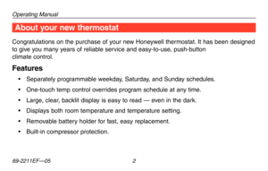 Page 4Operating Manual
69-2211EF—05 2
About your new thermostatAbout your new thermostat
Congratulations on the purchase of your new Honeywell thermostat. It has been designed 
to give you many years of reliable service and easy-to-use, push-button 
climate control.
Features
•	 Separately	programmable	 weekday,	Saturday,	 and	Sunday	 schedules.
•	 One-touch	 temp	control	 overrides	 program	schedule	 at	any	 time.
•	 Large,	 clear,	backlit	 display	 is	easy	 to	read	 —	even	 in	the	 dark.
•	 Displays	 both...