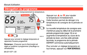 Page 40Manuel d’utilisation
69-2211EF—05 12
M28410
Heat
Setting
Inside
AM
69756:
30
Te mporary
Run Schedule
Auto
Fan
System
Heat
Dérogation au programme
Appuyer sur s ou t pour ajuster  
la température immédiatement.  
Cette fonction permet de déroger à la 
température de consigne de la période en 
cours.
Le nouvelle température de consigne sera 
maintenue jusqu’au début de la prochaine 
période programmée (page 10) si on 
augmente la température au cours de la 
période du lever, une fois cette période...