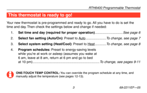 Page 5RTH6400 Programmable Thermostat
 3 69-2211EF—05
This thermostat is ready to go!
Your new thermostat is pre-programmed and ready to go. All you have to do is set the 
time and day. Then check the settings below and change if needed:
1 . Set time and day (required for proper operation) ..............................See page 6
2 . Select fan setting (Auto/On): Preset to Auto ......................To change, see page 7
3 . Select system setting (Heat/Cool): Preset to Heat ............To change, see page 8
4...