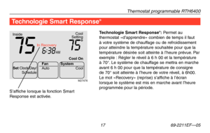 Page 45Thermostat programmable RTH6400
 17 69-2211EF—05
Technologie Smart Response®: Permet au thermostat «d’apprendre» combien de temps il faut à votre système de chauffage ou de refroidissement pour atteindre la température souhaitée pour que la température désirée soit atteinte à l’heure prévue. Par exemple : Régler le réveil à 6 h 00 et la température à 70°. Le système de chauffage se mettra en marche avant 6 h 00 pour que la température de consigne de 70° soit atteinte à l’heure de votre réveil, à 6h00. Le...