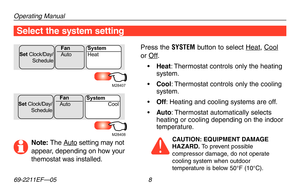 Page 10Operating Manual
69-2211EF—05 8
Select the system setting
Press the SYSTEM button to select Heat, Cool 
or Off.
•	Heat: Thermostat controls only the heating system.
•	Cool: Thermostat controls only the cooling system.
•	Off: Heating and cooling systems are off.
•	Auto: Thermostat automatically selects heating or cooling depending on the indoor temperature.
CAUTION: EQUIPMENT DAMAGE HAZARD. To prevent possible compressor damage, do not operate cooling system when outdoor temperature is below 50°F (10°C)....