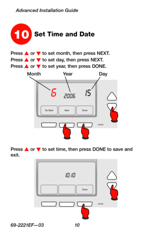 Page 1269-2221EF—03 10
Advanced Installation Guide
Go Back NextDone
6152006
M28095
MonthYearDay
10Set Time and Date
Press s or t to set month, then press NEXT.
Press s or t to set day, then press NEXT.
Press s or t to set year, then press DONE.
Press s or t to set time, then press DONE to save and exit.
Done
10:10
M28096 