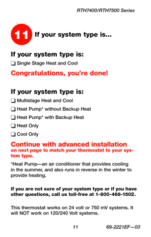 Page 13 11 69-2221EF—03
RTH7400/RTH7500 Series
If your system type is:
q Single Stage Heat and Cool
Congratulations, you’re done!
If your system type is:
q Multistage Heat and Cool
q Heat Pump* without Backup Heat
q Heat Pump* with Backup Heat
q Heat Only
q Cool Only
Continue with advanced installation on next page to match your thermostat to your sys-tem type.
*Heat Pump—an air conditioner that provides cooling in the summer, and also runs in reverse in the winter to provide heating.
If you are not sure of...