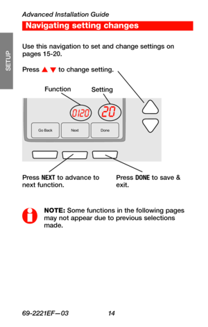 Page 16Advanced Installation Guide
69-2221EF—03 14
About your new thermostat
SETUP
WIRING
ASSISTANCE
TROUBLESHOOTING
Go Back NextDone
200120
FunctionSetting
Press s t to change setting.
NOTE: Some functions in the following pages may not appear due to previous selections made.
Press NEXT to advance to next function.
Use this navigation to set and change settings on pages 15-20.
Press DONE to save & exit.
Navigating setting changes 