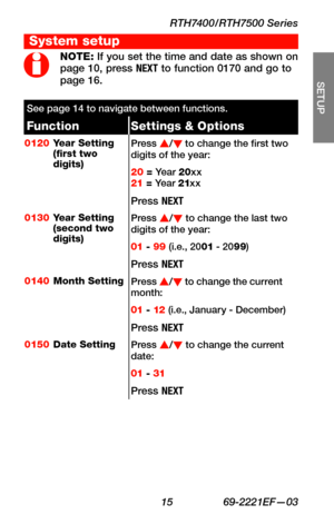 Page 17RTH7400/RTH7500 Series
 15 69-2221EF—03
About your new thermostat
SETUP
WIRING
ASSISTANCE
TROUBLESHOOTING
NOTE: If you set the time and date as shown on page 10, press NEXT to function 0170 and go to page 16.
See page 14 to navigate between functions.
FunctionSettings & Options
0120Year Setting (first two digits)
Press s/t to change the first two digits of the year:
20 = Ye a r  20xx 21 = Ye a r  21xx
Press NEXT
0130Year Setting (second two digits)
Press s/t to change the last two digits of the year: 
01...
