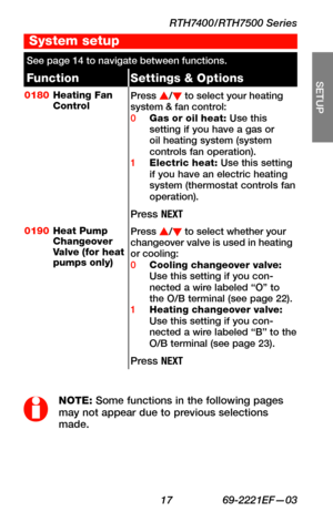 Page 19RTH7400/RTH7500 Series
 17 69-2221EF—03
About your new thermostat
SETUP
WIRING
ASSISTANCE
TROUBLESHOOTING
See page 14 to navigate between functions.
FunctionSettings & Options
0180Heating Fan ControlPress s/t to select your heating system & fan control:0 Gas or oil heat: Use this setting if you have a gas or oil heating system (system controls fan operation).1 Electric heat: Use this setting if you have an electric heating system (thermostat controls fan operation).
Press NEXT
0190Heat Pump Changeover...