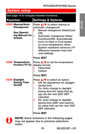 Page 21RTH7400/RTH7500 Series
 19 69-2221EF—03
About your new thermostat
SETUP
WIRING
ASSISTANCE
TROUBLESHOOTING
See page 14 to navigate between functions.
FunctionSettings & Options
0300Manual/Auto Changeover  See Operat-ing Manual for details.
Press s/t to select manual or automatic changeover:0 Manual changeover (Heat/Cool/Off).1 Automatic changeover (Heat/Cool/Auto/Off). Automatically turns on Heat or Cool based on room temperature. Note: System maintains minimum 3°F difference between heat and cool...