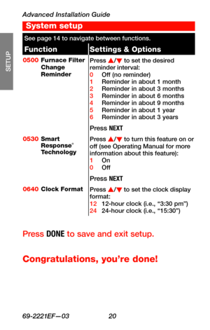 Page 22Advanced Installation Guide
69-2221EF—03 20
About your new thermostat
SETUP
WIRING
ASSISTANCE
TROUBLESHOOTING
See page 14 to navigate between functions.
FunctionSettings & Options
0500Furnace Filter Change Reminder
Press s/t to set the desired reminder interval:0 Off (no reminder)1 Reminder in about 1 month2 Reminder in about 3 months3 Reminder in about 6 months4 Reminder in about 9 months5 Reminder in about 1 year6 Reminder in about 3 years
Press NEXT
0530Smart Response® Technology
Press s/t to turn...
